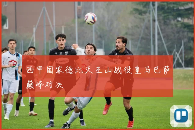 西甲国家德比天王山战役皇马巴萨巅峰对决