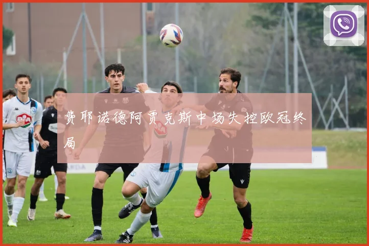 费耶诺德阿贾克斯中场失控欧冠终局