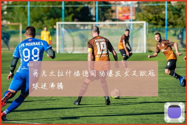 蒋光太拉什福德同场爆发女足欧冠球迷沸腾