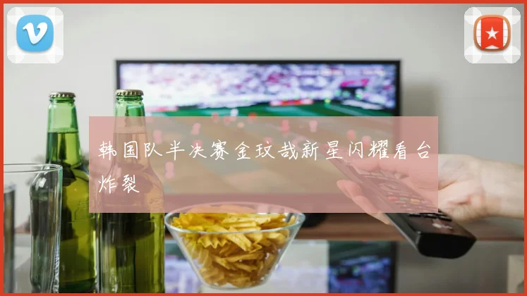 韩国队半决赛金玟哉新星闪耀看台炸裂