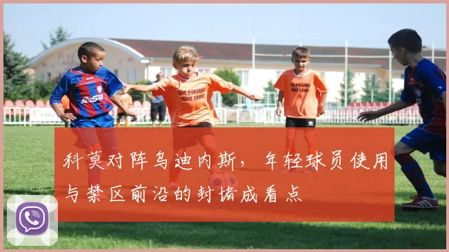 科莫对阵乌迪内斯,年轻球员使用与禁区前沿的封堵成看点
