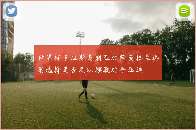 世界杯卡拉斯基利亚对阵英格兰远射选择是否足以摆脱对手压迫