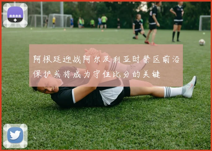 阿根廷迎战阿尔及利亚时禁区前沿保护或将成为守住比分的关键