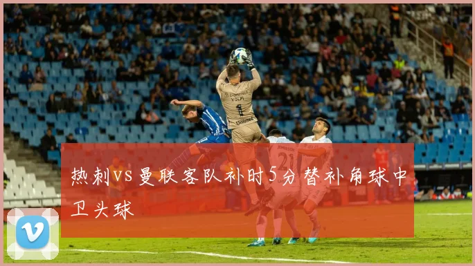 热刺vs曼联客队补时5分替补角球中卫头球