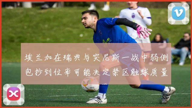 埃兰加在瑞典与突尼斯一战中弱侧包抄到位率可能决定禁区触球质量