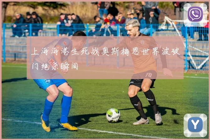 上海海港生死战奥斯梅恩世界波破门绝杀瞬间