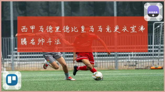 西甲马德里德比皇马马竞更衣室沸腾名帅斗法