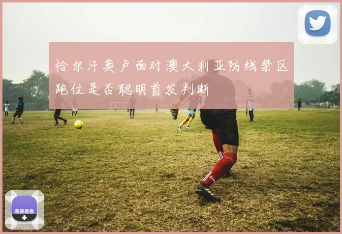 恰尔汗奥卢面对澳大利亚防线禁区跑位是否聪明首发判断