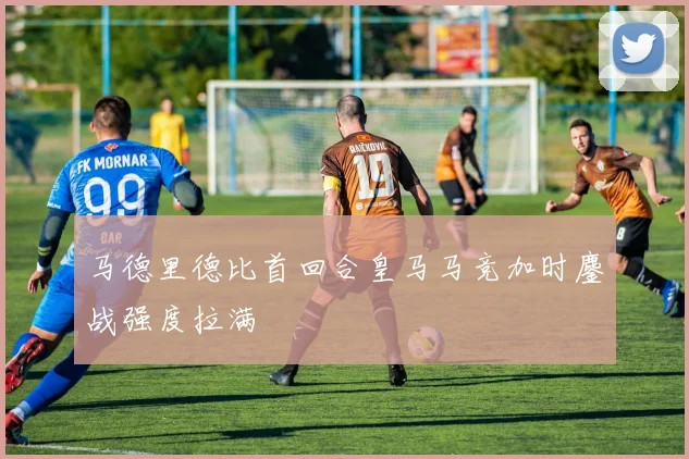 马德里德比首回合皇马马竞加时鏖战强度拉满