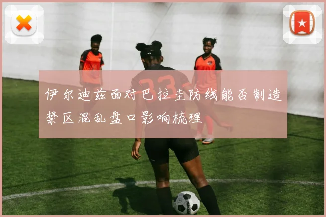 伊尔迪兹面对巴拉圭防线能否制造禁区混乱盘口影响梳理