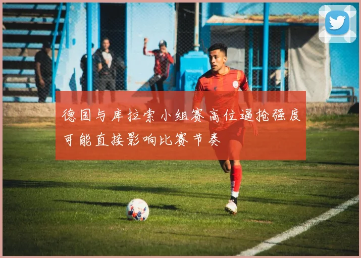德国与库拉索小组赛高位逼抢强度可能直接影响比赛节奏