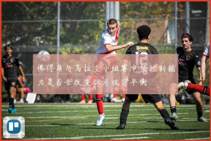 佛得角与乌拉圭小组赛中场控制能力是否会改变双方攻守平衡