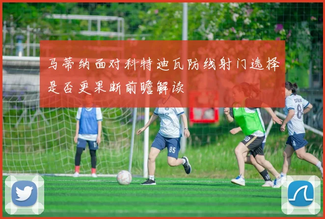 马蒂纳面对科特迪瓦防线射门选择是否更果断前瞻解读