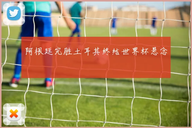 阿根廷完胜土耳其终结世界杯悬念