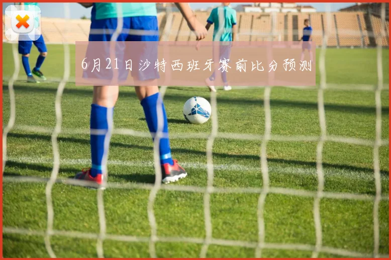 6月21日沙特西班牙赛前比分预测