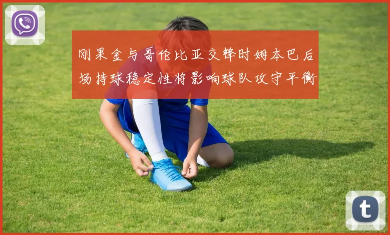 刚果金与哥伦比亚交锋时姆本巴后场持球稳定性将影响球队攻守平衡