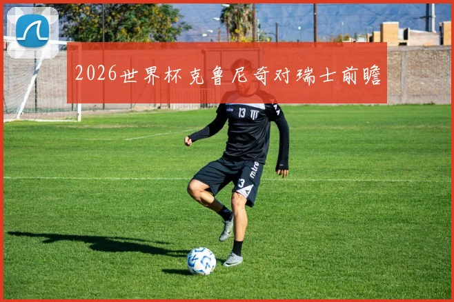 2026世界杯克鲁尼奇对瑞士前瞻
