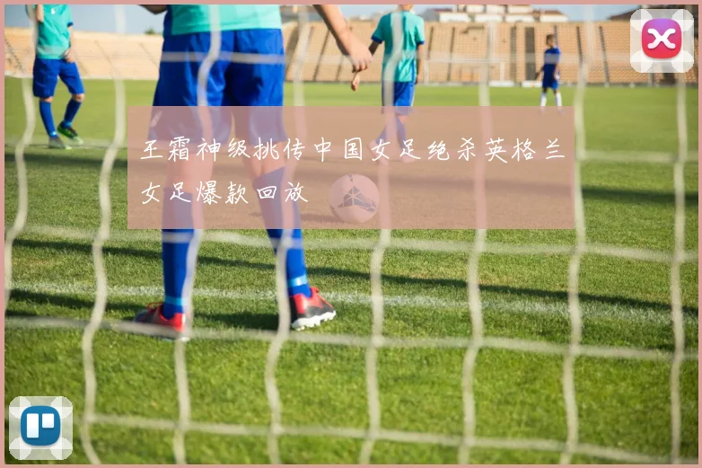 王霜神级挑传中国女足绝杀英格兰女足爆款回放