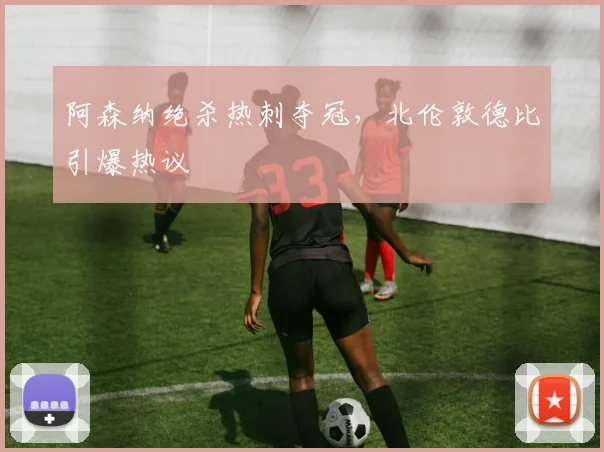 阿森纳绝杀热刺夺冠，北伦敦德比引爆热议