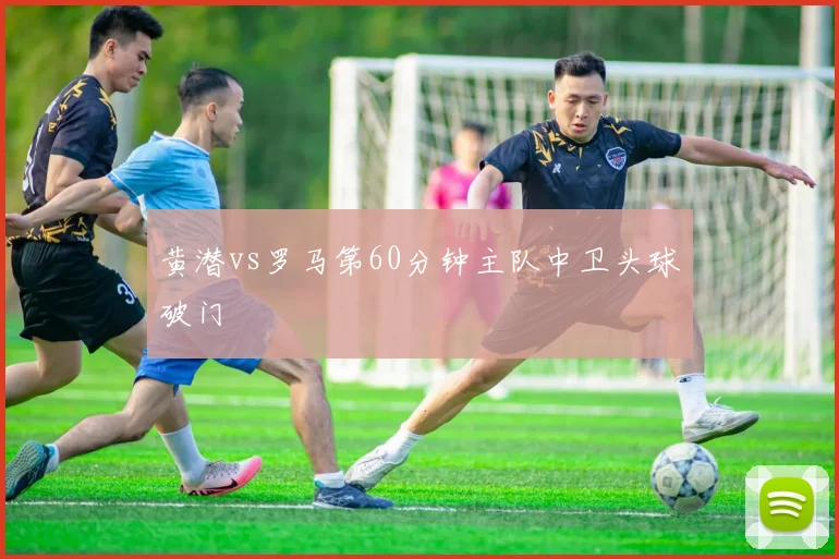 黄潜vs罗马第60分钟主队中卫头球破门