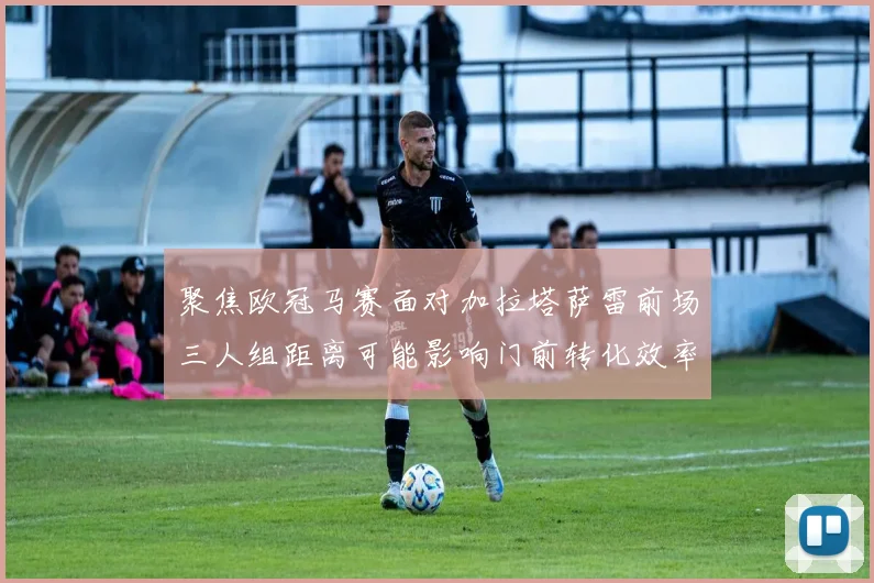 聚焦欧冠马赛面对加拉塔萨雷前场三人组距离可能影响门前转化效率