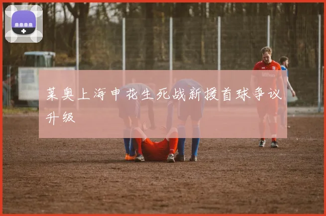 莱奥上海申花生死战新援首球争议升级