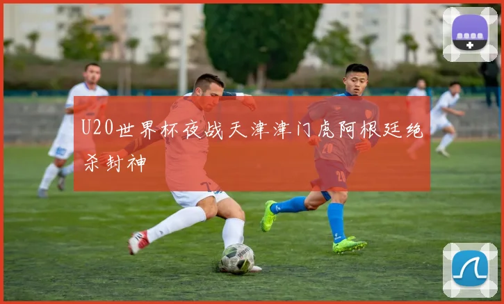 U20世界杯夜战天津津门虎阿根廷绝杀封神