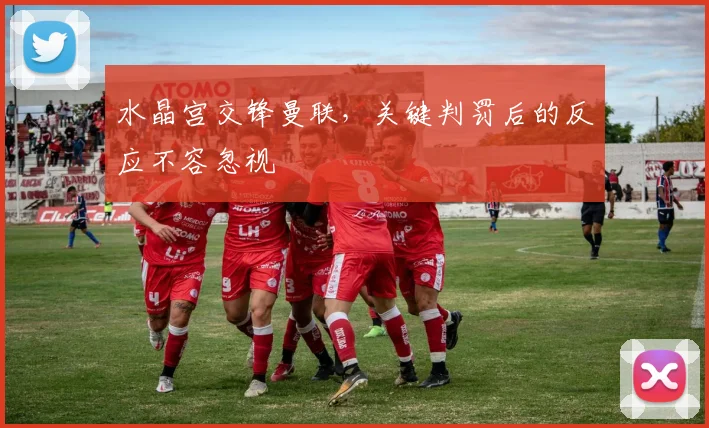 水晶宫交锋曼联，关键判罚后的反应不容忽视