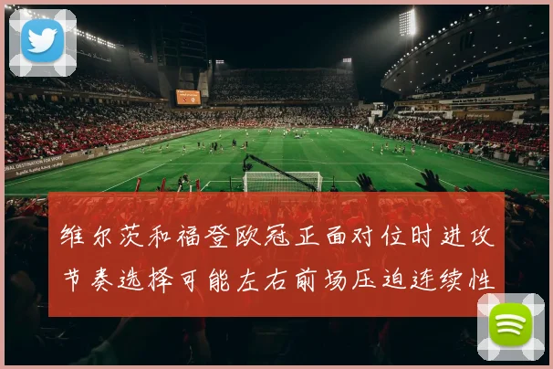 维尔茨和福登欧冠正面对位时进攻节奏选择可能左右前场压迫连续性