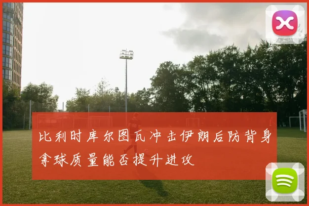 比利时库尔图瓦冲击伊朗后防背身拿球质量能否提升进攻